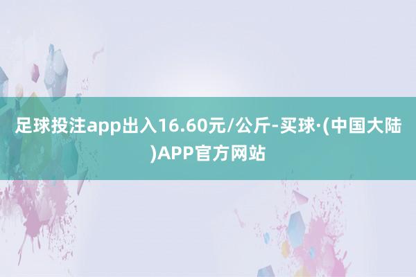 足球投注app出入16.60元/公斤-买球·(中国大陆)APP官方网站