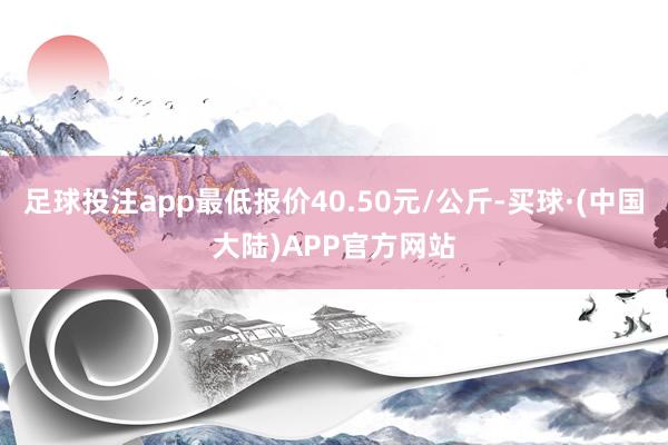 足球投注app最低报价40.50元/公斤-买球·(中国大陆)APP官方网站