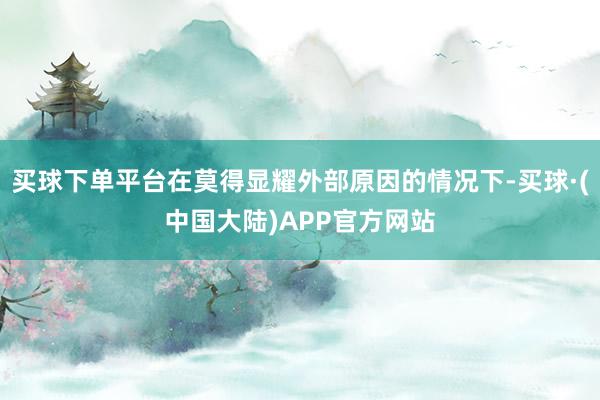 买球下单平台在莫得显耀外部原因的情况下-买球·(中国大陆)APP官方网站
