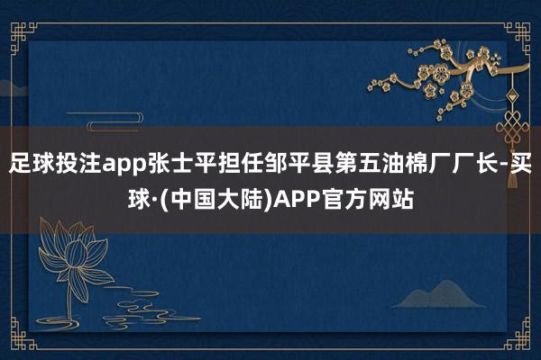 足球投注app张士平担任邹平县第五油棉厂厂长-买球·(中国大陆)APP官方网站