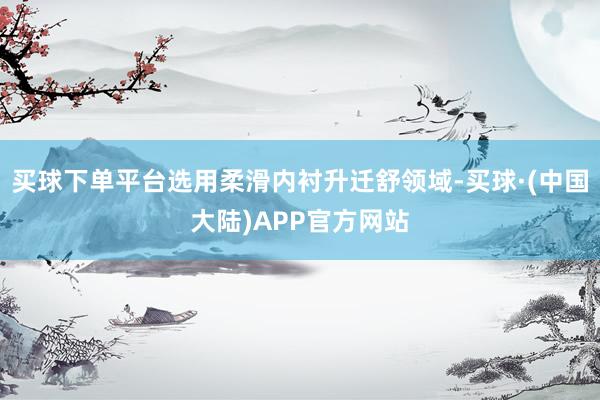 买球下单平台选用柔滑内衬升迁舒领域-买球·(中国大陆)APP官方网站